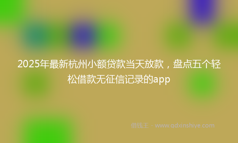2025年最新杭州小额贷款当天放款，盘点五个轻松借款无征信记录的app