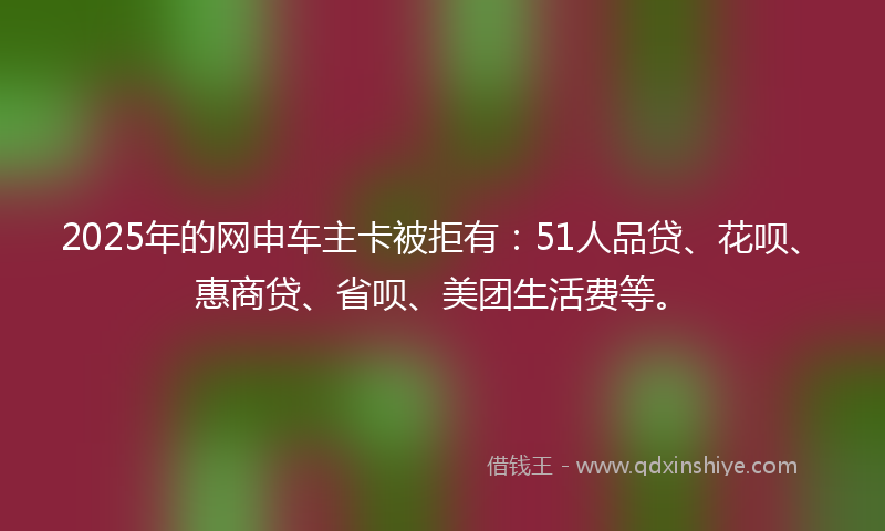 2025年的网申车主卡被拒有：51人品贷、花呗、惠商贷、省呗、美团生活费等。