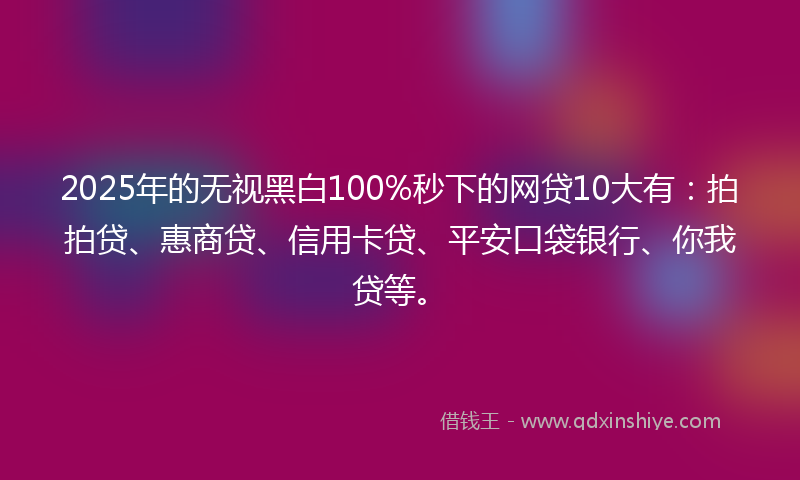 2025年的无视黑白100%秒下的网贷10大有：拍拍贷、惠商贷、信用卡贷、平安口袋银行、你我贷等。