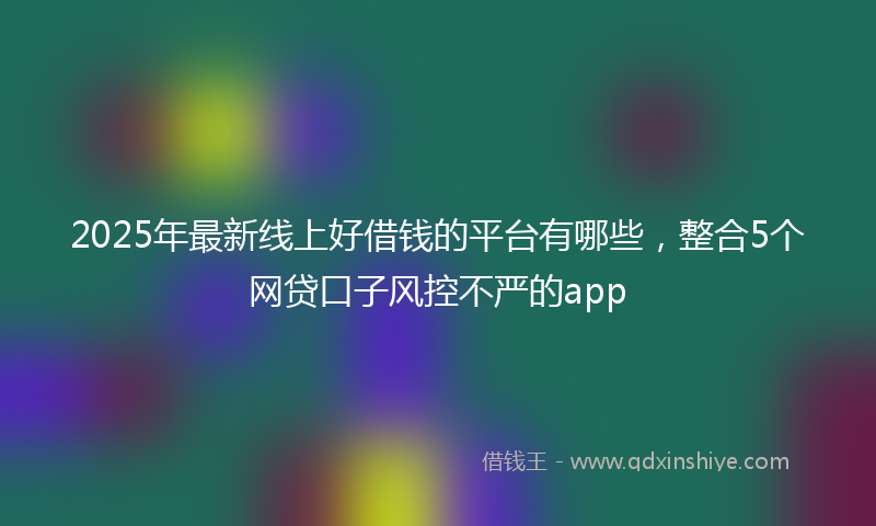 2025年最新线上好借钱的平台有哪些，整合5个网贷口子风控不严的app