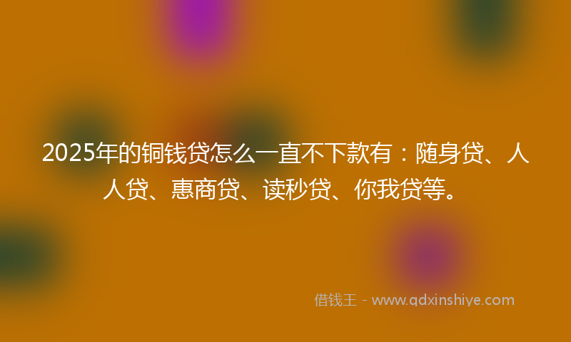 2025年的铜钱贷怎么一直不下款有：随身贷、人人贷、惠商贷、读秒贷、你我贷等。
