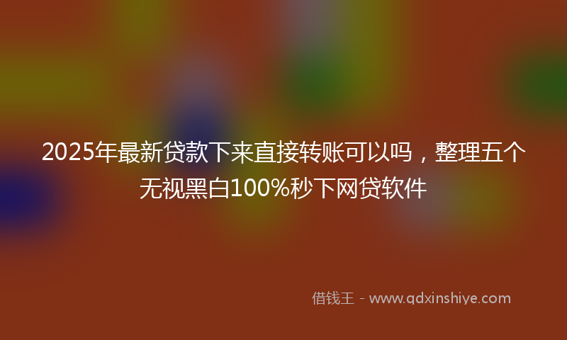 2025年最新贷款下来直接转账可以吗，整理五个无视黑白100%秒下网贷软件