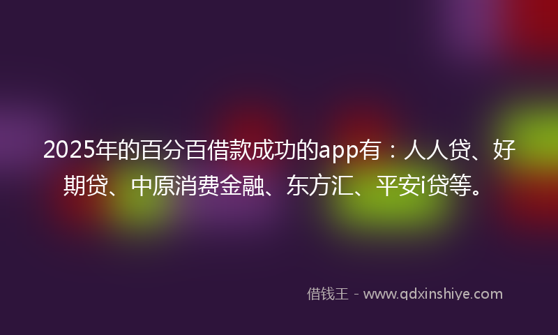 2025年的百分百借款成功的app有：人人贷、好期贷、中原消费金融、东方汇、平安i贷等。