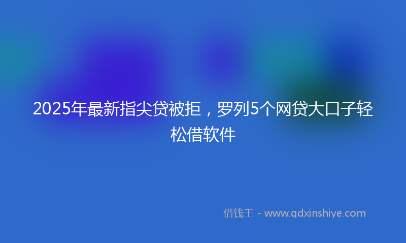 2025年最新指尖贷被拒，罗列5个网贷大口子轻松借软件