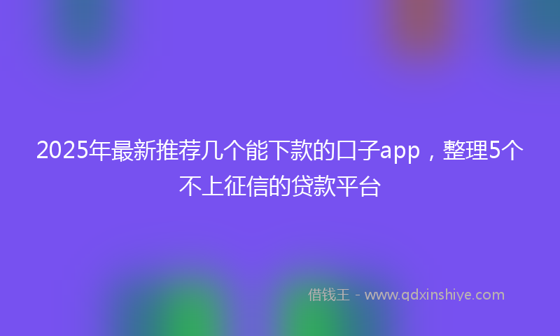 2025年最新推荐几个能下款的口子app，整理5个不上征信的贷款平台