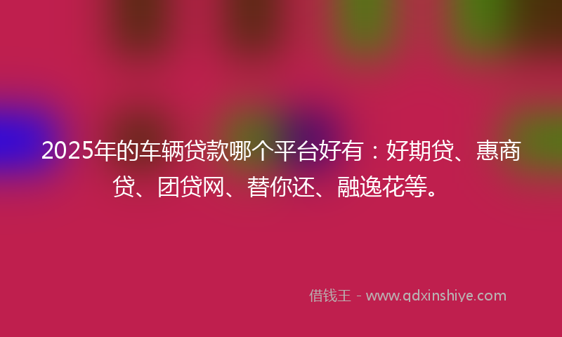 2025年的车辆贷款哪个平台好有：好期贷、惠商贷、团贷网、替你还、融逸花等。