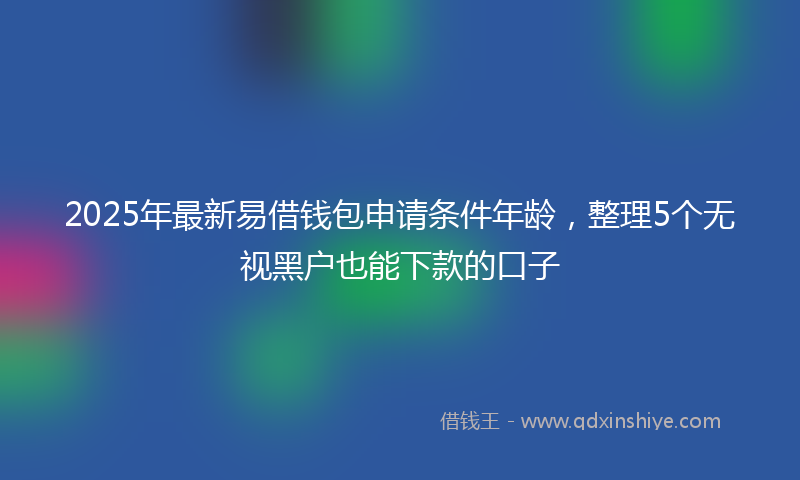 2025年最新易借钱包申请条件年龄，整理5个无视黑户也能下款的口子