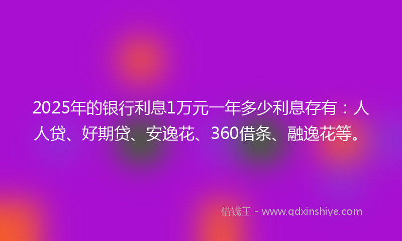 2025年的银行利息1万元一年多少利息存有：人人贷、好期贷、安逸花、360借条、融逸花等。
