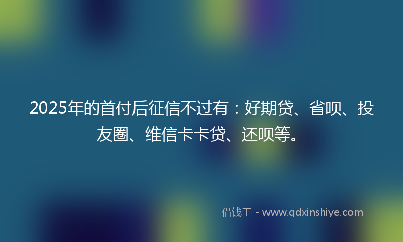 2025年的首付后征信不过有：好期贷、省呗、投友圈、维信卡卡贷、还呗等。