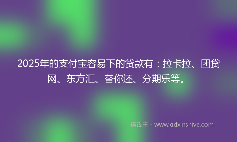 2025年的支付宝容易下的贷款有：拉卡拉、团贷网、东方汇、替你还、分期乐等。