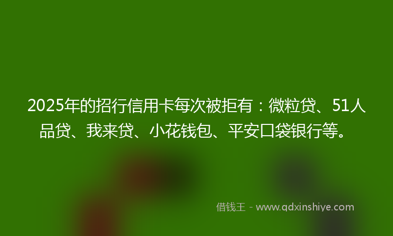 2025年的招行信用卡每次被拒有：微粒贷、51人品贷、我来贷、小花钱包、平安口袋银行等。