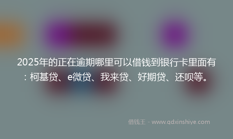 2025年的正在逾期哪里可以借钱到银行卡里面有：柯基贷、e微贷、我来贷、好期贷、还呗等。