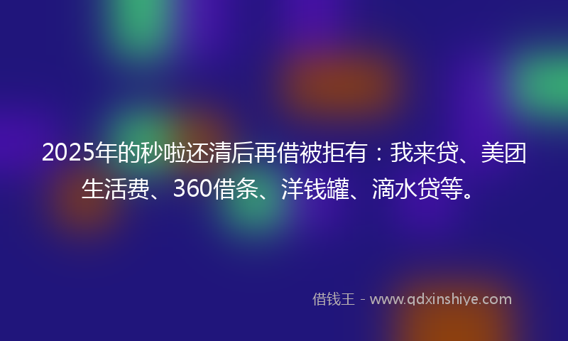 2025年的秒啦还清后再借被拒有：我来贷、美团生活费、360借条、洋钱罐、滴水贷等。