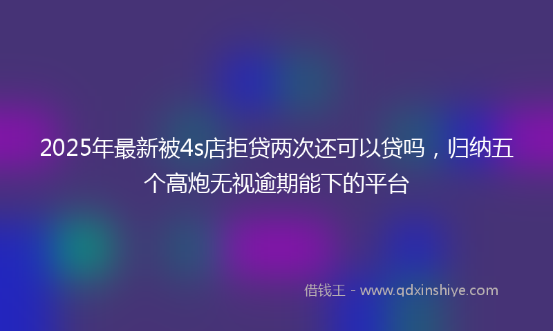 2025年最新被4s店拒贷两次还可以贷吗，归纳五个高炮无视逾期能下的平台