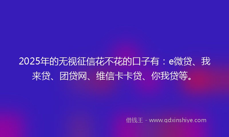 2025年的无视征信花不花的口子有：e微贷、我来贷、团贷网、维信卡卡贷、你我贷等。