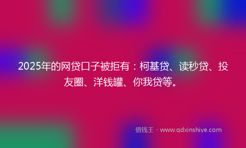 2025年的网贷口子被拒有：柯基贷、读秒贷、投友圈、洋钱罐、你我贷等。