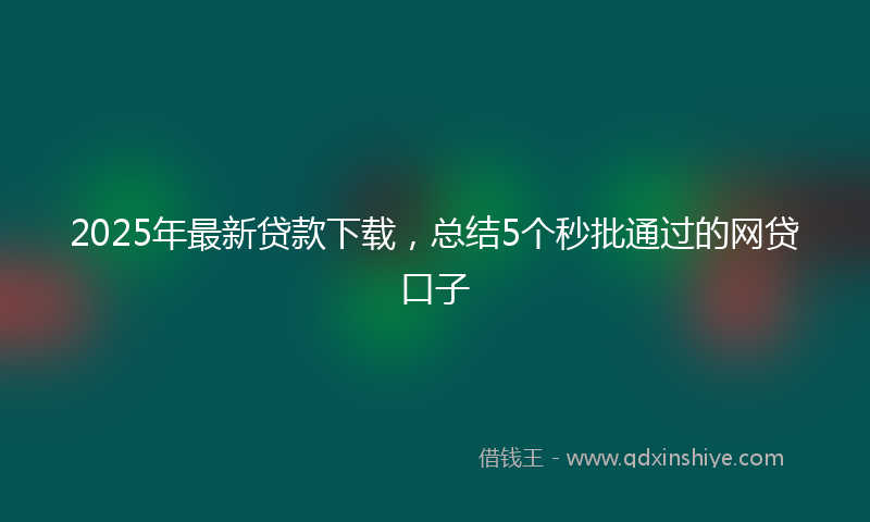 2025年最新贷款下载，总结5个秒批通过的网贷口子