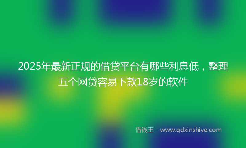 2025年最新正规的借贷平台有哪些利息低，整理五个网贷容易下款18岁的软件
