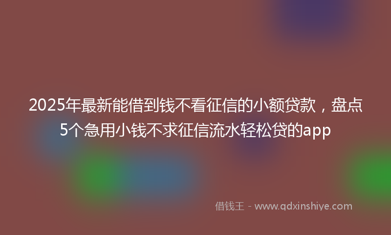 2025年最新能借到钱不看征信的小额贷款，盘点5个急用小钱不求征信流水轻松贷的app