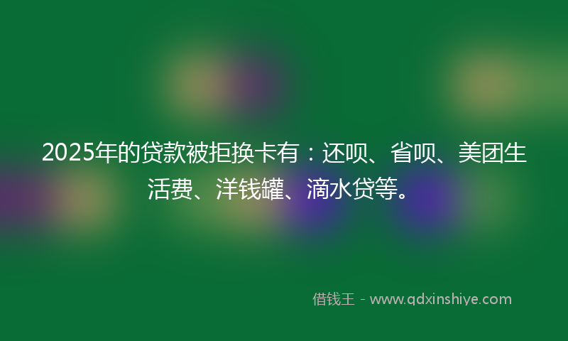 2025年的贷款被拒换卡有：还呗、省呗、美团生活费、洋钱罐、滴水贷等。