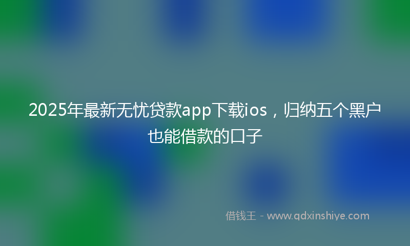 2025年最新无忧贷款app下载ios，归纳五个黑户也能借款的口子