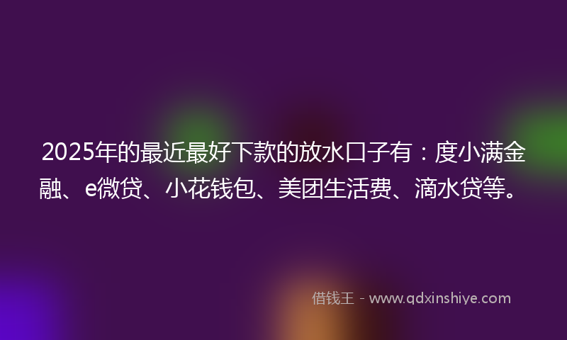 2025年的最近最好下款的放水口子有：度小满金融、e微贷、小花钱包、美团生活费、滴水贷等。