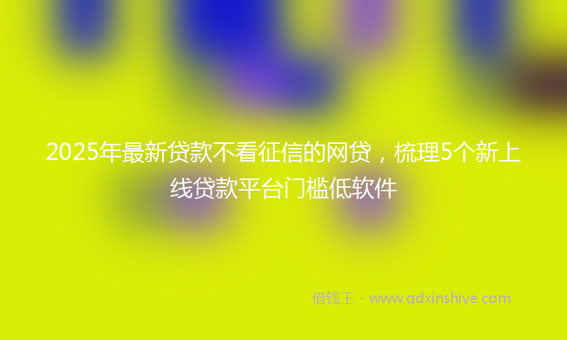 2025年最新贷款不看征信的网贷，梳理5个新上线贷款平台门槛低软件