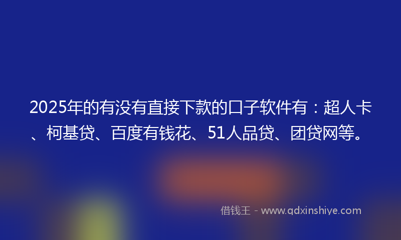 2025年的有没有直接下款的口子软件有：超人卡、柯基贷、百度有钱花、51人品贷、团贷网等。