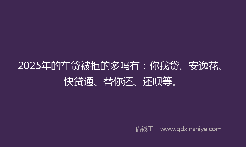 2025年的车贷被拒的多吗有：你我贷、安逸花、快贷通、替你还、还呗等。