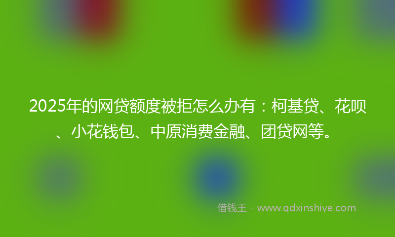 2025年的网贷额度被拒怎么办有：柯基贷、花呗、小花钱包、中原消费金融、团贷网等。