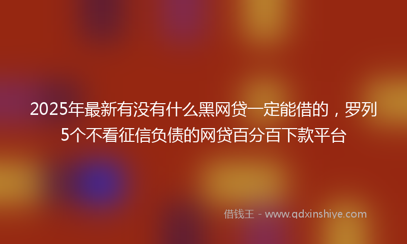 2025年最新有没有什么黑网贷一定能借的，罗列5个不看征信负债的网贷百分百下款平台