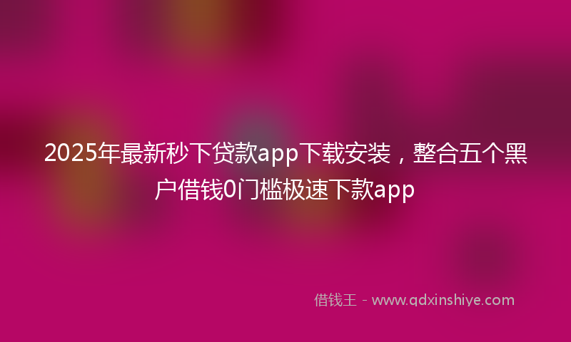 2025年最新秒下贷款app下载安装，整合五个黑户借钱0门槛极速下款app
