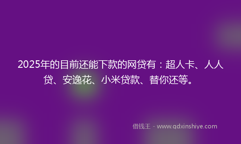 2025年的目前还能下款的网贷有：超人卡、人人贷、安逸花、小米贷款、替你还等。
