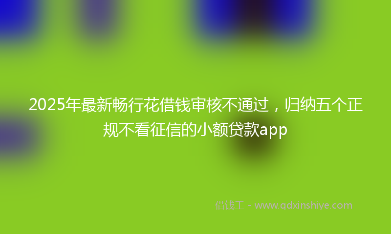 2025年最新畅行花借钱审核不通过，归纳五个正规不看征信的小额贷款app
