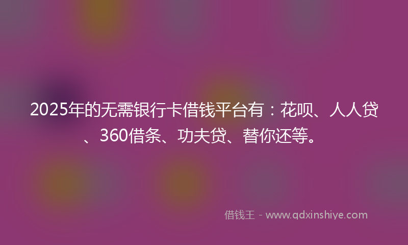 2025年的无需银行卡借钱平台有：花呗、人人贷、360借条、功夫贷、替你还等。