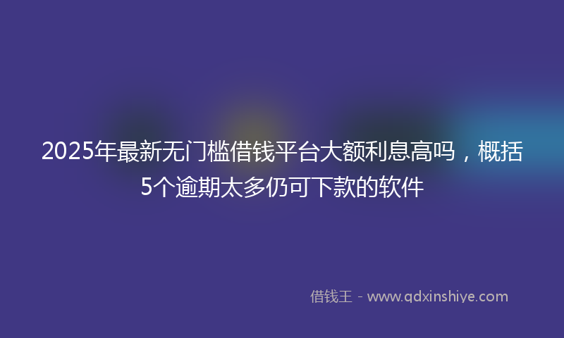 2025年最新无门槛借钱平台大额利息高吗，概括5个逾期太多仍可下款的软件