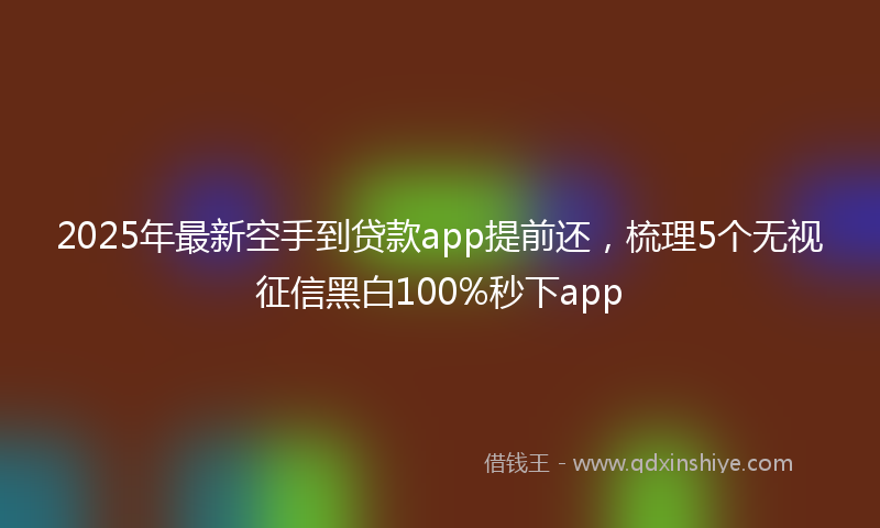 2025年最新空手到贷款app提前还，梳理5个无视征信黑白100%秒下app