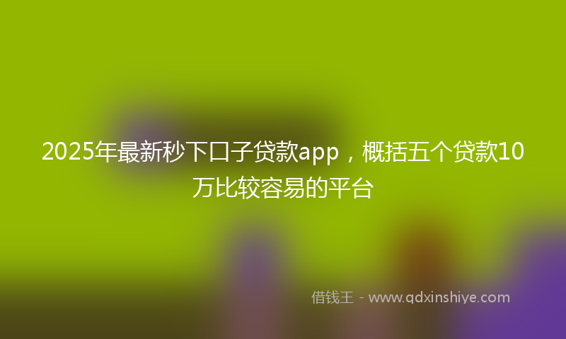 2025年最新秒下口子贷款app，概括五个贷款10万比较容易的平台