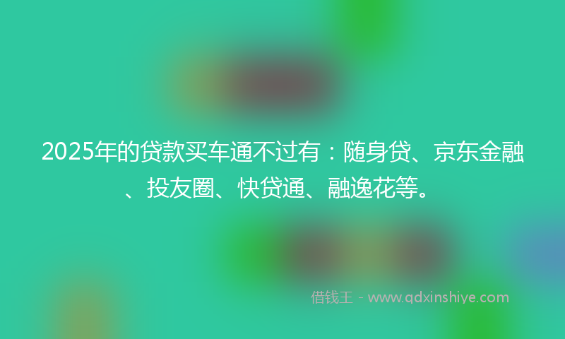2025年的贷款买车通不过有：随身贷、京东金融、投友圈、快贷通、融逸花等。