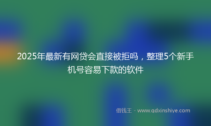 2025年最新有网贷会直接被拒吗，整理5个新手机号容易下款的软件