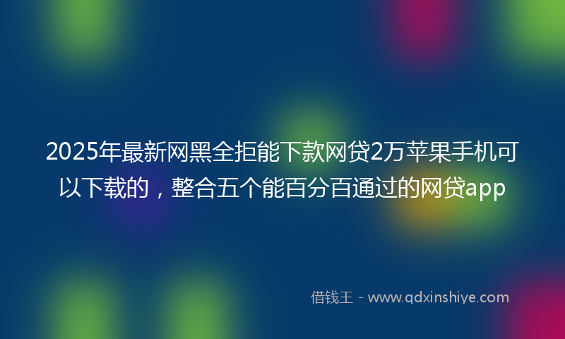 2025年最新网黑全拒能下款网贷2万苹果手机可以下载的，整合五个能百分百通过的网贷app
