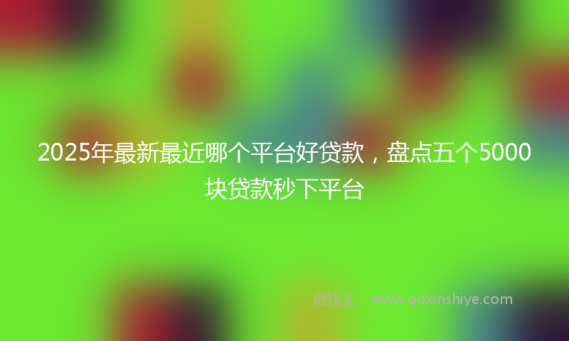 2025年最新最近哪个平台好贷款，盘点五个5000块贷款秒下平台