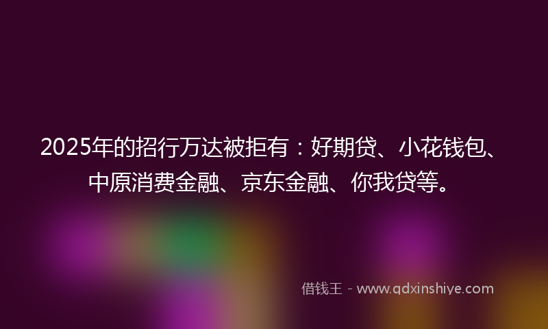 2025年的招行万达被拒有：好期贷、小花钱包、中原消费金融、京东金融、你我贷等。
