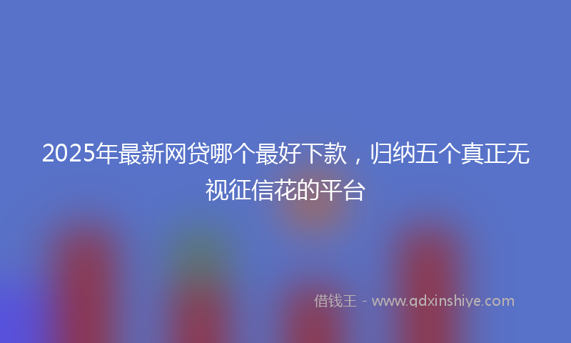 2025年最新网贷哪个最好下款，归纳五个真正无视征信花的平台
