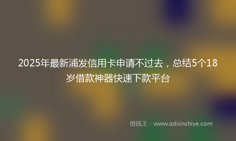 2025年最新浦发信用卡申请不过去，总结5个18岁借款神器快速下款平台