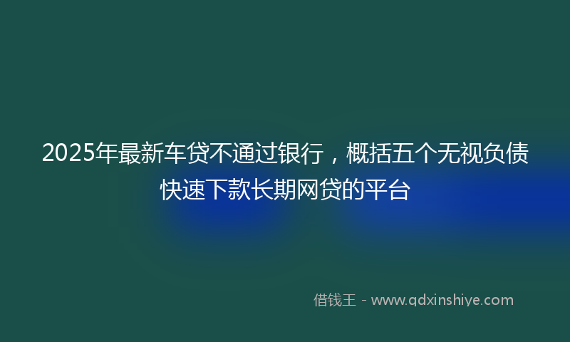 2025年最新车贷不通过银行，概括五个无视负债快速下款长期网贷的平台