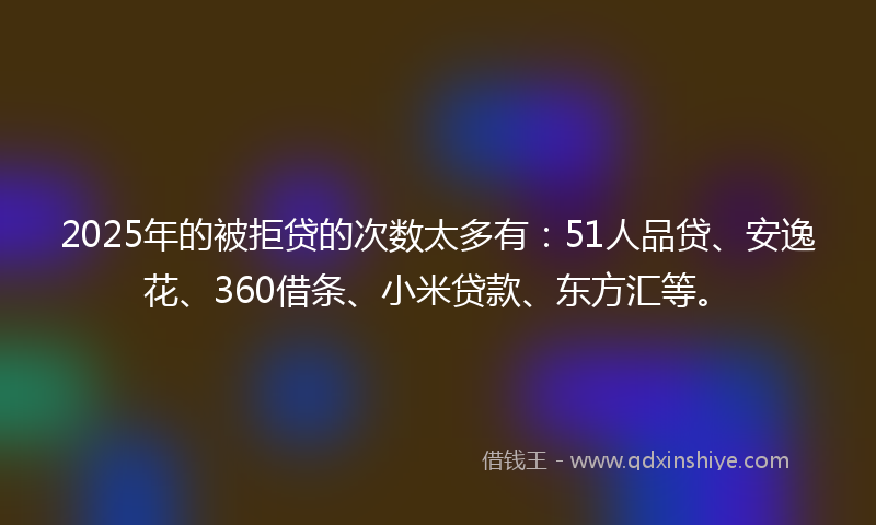 2025年的被拒贷的次数太多有：51人品贷、安逸花、360借条、小米贷款、东方汇等。