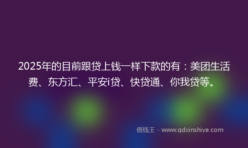 2025年的目前跟贷上钱一样下款的有：美团生活费、东方汇、平安i贷、快贷通、你我贷等。