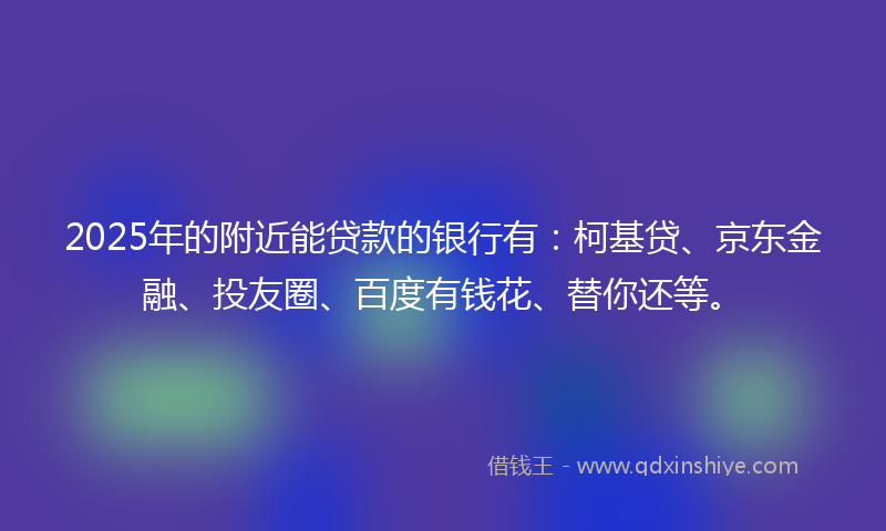 2025年的附近能贷款的银行有：柯基贷、京东金融、投友圈、百度有钱花、替你还等。