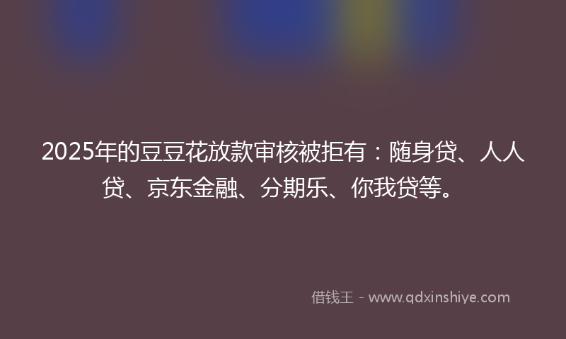 2025年的豆豆花放款审核被拒有：随身贷、人人贷、京东金融、分期乐、你我贷等。